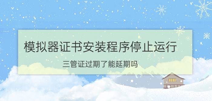 模拟器证书安装程序停止运行 三管证过期了能延期吗？